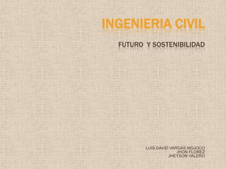 INGENIERIA CIVIL
  FUTURO Y SOSTENIBILIDAD




         LUIS DAVID VARGAS MOJOCO
                       JHON FLOREZ
                   JHEYSON VALERO
 