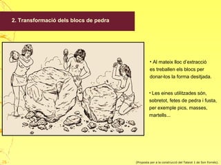 2. Transformació dels blocs de pedra
• Al mateix lloc d’extracció
es treballen els blocs per
donar-los la forma desitjada.
• Les eines utilitzades són,
sobretot, fetes de pedra i fusta,
per exemple pics, masses,
martells...
(Proposta per a la construcció del Talaiot 1 de Son Fornés).28
 