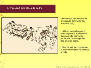 3. Transport dels blocs de pedra
• El transport dels blocs es fa
amb l’ajuda de la força dels
animals (bous).
• Utilitzen cordes fetes amb
fibres vegetals o amb tendons
d’animals, i també troncs
per facilitar l’arrossegament
dels blocs de pedra.
• Hem de tenir en compte que
la societat talaiòtica no coneixia
la roda.
(Proposta per a la construcció del Talaiot 1 de Son Fornés).29
 