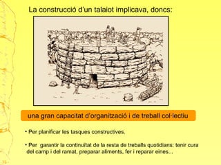 La construcció d’un talaiot implicava, doncs:
una gran capacitat d’organització i de treball col·lectiu
• Per planificar les tasques constructives.
• Per garantir la continuïtat de la resta de treballs quotidians: tenir cura
del camp i del ramat, preparar aliments, fer i reparar eines...
33
 