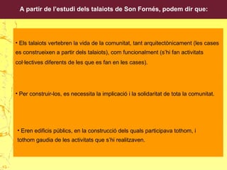 A partir de l’estudi dels talaiots de Son Fornés, podem dir que:
• Eren edificis públics, en la construcció dels quals participava tothom, i
tothom gaudia de les activitats que s’hi realitzaven.
• Els talaiots vertebren la vida de la comunitat, tant arquitectònicament (les cases
es construeixen a partir dels talaiots), com funcionalment (s’hi fan activitats
col·lectives diferents de les que es fan en les cases).
• Per construir-los, es necessita la implicació i la solidaritat de tota la comunitat.
43
 