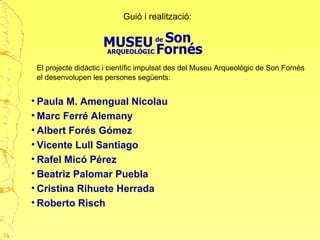 Guió i realització:
El projecte didàctic i científic impulsat des del Museu Arqueològic de Son Fornés
el desenvolupen les persones següents:
• Paula M. Amengual Nicolau
• Marc Ferré Alemany
• Albert Forés Gómez
• Vicente Lull Santiago
• Rafel Micó Pérez
• Beatriz Palomar Puebla
• Cristina Rihuete Herrada
• Roberto Risch
54
 