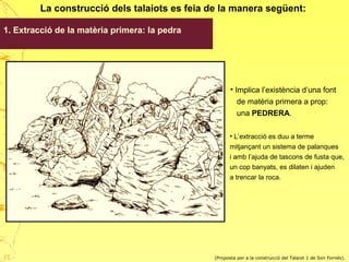 La construcció dels talaiots es feia de la manera següent:
1. Extracció de la matèria primera: la pedra
(Proposta per a la construcció del Talaiot 1 de Son Fornés).
• Implica l’existència d’una font
de matèria primera a prop:
una PEDRERA.
• L’extracció es duu a terme
mitjançant un sistema de palanques
i amb l’ajuda de tascons de fusta que,
un cop banyats, es dilaten i ajuden
a trencar la roca.
27
 