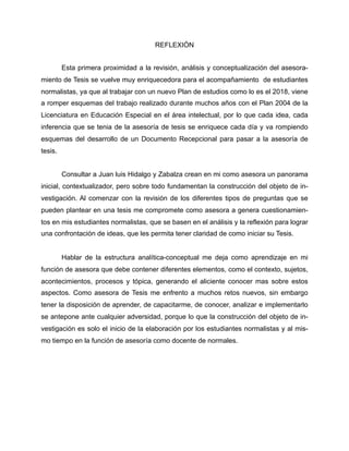 REFLEXIÓN
Esta primera proximidad a la revisión, análisis y conceptualización del asesora-
miento de Tesis se vuelve muy enriquecedora para el acompañamiento de estudiantes
normalistas, ya que al trabajar con un nuevo Plan de estudios como lo es el 2018, viene
a romper esquemas del trabajo realizado durante muchos años con el Plan 2004 de la
Licenciatura en Educación Especial en el área intelectual, por lo que cada idea, cada
inferencia que se tenia de la asesoría de tesis se enriquece cada día y va rompiendo
esquemas del desarrollo de un Documento Recepcional para pasar a la asesoría de
tesis.
Consultar a Juan luis Hidalgo y Zabalza crean en mi como asesora un panorama
inicial, contextualizador, pero sobre todo fundamentan la construcción del objeto de in-
vestigación. Al comenzar con la revisión de los diferentes tipos de preguntas que se
pueden plantear en una tesis me compromete como asesora a genera cuestionamien-
tos en mis estudiantes normalistas, que se basen en el análisis y la reflexión para lograr
una confrontación de ideas, que les permita tener claridad de como iniciar su Tesis.
Hablar de la estructura analítica-conceptual me deja como aprendizaje en mi
función de asesora que debe contener diferentes elementos, como el contexto, sujetos,
acontecimientos, procesos y tópica, generando el aliciente conocer mas sobre estos
aspectos. Como asesora de Tesis me enfrento a muchos retos nuevos, sin embargo
tener la disposición de aprender, de capacitarme, de conocer, analizar e implementarlo
se antepone ante cualquier adversidad, porque lo que la construcción del objeto de in-
vestigación es solo el inicio de la elaboración por los estudiantes normalistas y al mis-
mo tiempo en la función de asesoría como docente de normales.
 