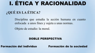 I. ÉTICA Y RACIONALIDAD
¿QUÉ ES LA ÉTICA?
Disciplina que estudia la acción humana en cuanto
enfocada a unos fines y sujeta a unas normas.
Objeto de estudio: la moral.
Formación de la sociedadFormación del individuo
DOBLE PERSPECTIVA
 