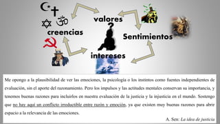 Sentimientos
creencias
valores
intereses
?
Me opongo a la plausibilidad de ver las emociones, la psicología o los instintos como fuentes independientes de
evaluación, sin el aporte del razonamiento. Pero los impulsos y las actitudes mentales conservan su importancia, y
tenemos buenas razones para incluirlos en nuestra evaluación de la justicia y la injusticia en el mundo. Sostengo
que no hay aquí un conflicto irreductible entre razón y emoción, ya que existen muy buenas razones para abrir
espacio a la relevancia de las emociones.
A. Sen: La idea de justicia
 