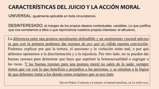 CARACTERÍSTICAS DEL JUICIO Y LA ACCIÓN MORAL
UNIVERSAL: igualmente aplicable en toda circunstancia.
DESINTERESADO: al margen de los propios deseos contextuales, variables. Lo que justifica
que nos sometamos a ellos o que reprimamos nuestros propios intereses: el altruismo.
La diferencia entre una postura moralmente defendible y un sentimiento visceral atávico
es que con la primera podemos dar razones de por qué es válida nuestra convicción.
Podemos explicar por qué la tortura, el asesinato y la violación están mal, o por qué
debemos oponernos a la discriminación y a la injusticia. Por otro lado, no se pueden dar
buenas razones para demostrar que haya que suprimir la homosexualidad o segregar a
las razas. Y las buenas razones para una postura moral no salen de la nada: siempre
tienen que ver con lo que beneficia o perjudica a las personas, y se orientan a la lógica
de que debemos tratar a los demás como exigimos que se nos trate.
Steven Pinker: Conócete a ti mismo: el animal moralista, en La tabla rasa.
 