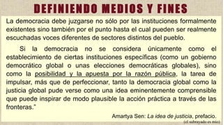 La democracia debe juzgarse no sólo por las instituciones formalmente
existentes sino también por el punto hasta el cual pueden ser realmente
escuchadas voces diferentes de sectores distintos del pueblo.
Si la democracia no se considera únicamente como el
establecimiento de ciertas instituciones específicas (como un gobierno
democrático global o unas elecciones democráticas globales), sino
como la posibilidad y la apuesta por la razón pública, la tarea de
impulsar, más que de perfeccionar, tanto la democracia global como la
justicia global pude verse como una idea eminentemente comprensible
que puede inspirar de modo plausible la acción práctica a través de las
fronteras.”
Amartya Sen: La idea de justicia, prefacio.
(el subrayado es mío)
DEFINIENDO MEDIOS Y FINES
 