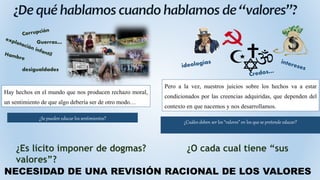 Guerras…
desigualdades
¿Es lícito imponer de dogmas? ¿O cada cual tiene “sus
valores”?
NECESIDAD DE UNA REVISIÓN RACIONAL DE LOS VALORES
Hay hechos en el mundo que nos producen rechazo moral,
un sentimiento de que algo debería ser de otro modo…
Pero a la vez, nuestros juicios sobre los hechos va a estar
condicionados por las creencias adquiridas, que dependen del
contexto en que nacemos y nos desarrollamos.
¿Se pueden educar los sentimientos?
¿Cuáles deben ser los “valores” en los que se pretende educar?
 