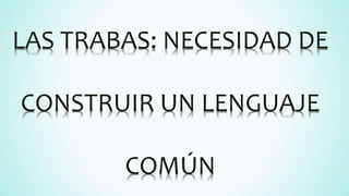 LAS TRABAS: NECESIDAD DE
CONSTRUIR UN LENGUAJE
COMÚN
 