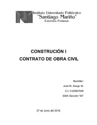 CONSTRUCIÓN I
CONTRATO DE OBRA CIVIL
Bachiller:
José M. Araujo M.
C.I: V-25967048
SAIA Sección “4A”
27 de Junio del 2016
 
