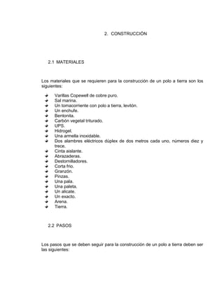 2. CONSTRUCCIÓN




   2.1 MATERIALES



Los materiales que se requieren para la construcción de un polo a tierra son los
siguientes:

      Varillas Copewell de cobre puro.
      Sal marina.
      Un tomacorriente con polo a tierra, levitón.
      Un enchufe.
      Bentonita.
      Carbón vegetal triturado.
      UPS.
      Hidrogel.
      Una armella inoxidable.
      Dos alambres eléctricos dúplex de dos metros cada uno, números diez y
      trece.
      Cinta aislante.
      Abrazaderas.
      Destornilladores.
      Corta frio.
      Granzón.
      Pinzas.
      Una pala.
      Una paleta.
      Un alicate.
      Un exacto.
      Arena.
      Tierra.



   2.2 PASOS



Los pasos que se deben seguir para la construcción de un polo a tierra deben ser
las siguientes:
 