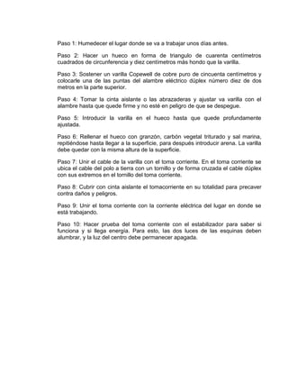 Paso 1: Humedecer el lugar donde se va a trabajar unos días antes.

Paso 2: Hacer un hueco en forma de triangulo de cuarenta centímetros
cuadrados de circunferencia y diez centímetros más hondo que la varilla.

Paso 3: Sostener un varilla Copewell de cobre puro de cincuenta centímetros y
colocarle una de las puntas del alambre eléctrico dúplex número diez de dos
metros en la parte superior.

Paso 4: Tomar la cinta aislante o las abrazaderas y ajustar va varilla con el
alambre hasta que quede firme y no esté en peligro de que se despegue.

Paso 5: Introducir la varilla en el hueco hasta que quede profundamente
ajustada.

Paso 6: Rellenar el hueco con granzón, carbón vegetal triturado y sal marina,
repitiéndose hasta llegar a la superficie, para después introducir arena. La varilla
debe quedar con la misma altura de la superficie.

Paso 7: Unir el cable de la varilla con el toma corriente. En el toma corriente se
ubica el cable del polo a tierra con un tornillo y de forma cruzada el cable dúplex
con sus extremos en el tornillo del toma corriente.

Paso 8: Cubrir con cinta aislante el tomacorriente en su totalidad para precaver
contra daños y peligros.

Paso 9: Unir el toma corriente con la corriente eléctrica del lugar en donde se
está trabajando.

Paso 10: Hacer prueba del toma corriente con el estabilizador para saber si
funciona y si llega energía. Para esto, las dos luces de las esquinas deben
alumbrar, y la luz del centro debe permanecer apagada.
 