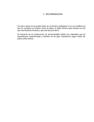 3. RECOMENDACION




Un polo a tierra no se puede hacer en un terreno pedregoso ni en uno arcilloso ya
que no cumpliría su función como se debe, el mejor terreno para hacerlo es uno
que sea bastante húmedo y que sea de pura tierra.

Al momento de la construcción es recomendable utilizar los materiales que se
especificaron anteriormente y también es de gran importancia seguir todos los
pasos antes dichos.
 