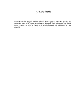 4. MANTENIMIENTO




El mantenimiento del polo a tierra depende de los tipos de artefactos con que se
conecta a tierra, pues según las fuentes de donde se tomo información, se puede
hacer prueba del toma corriente con un estabilizador, un telurimetro u otro
material.
 