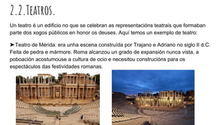 2.2.Teatros.
Un teatro é un edificio no que se celebran as representacións teatrais que formaban
parte dos xogos públicos en honor os deuses. Aquí temos un exemplo de teatro:
➤Teatro de Mérida: era unha escena construída por Trajano e Adriano no siglo II d.C.
Feita de pedra e mármore. Roma alcanzou un grado de expansión nunca vista, a
poboación acostumouse a cultura de ocio e necesitou construcións para os
espectáculos das festividades romanas.
 