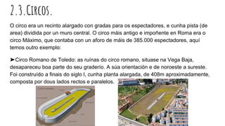 2.3.Circos.
O circo era un recinto alargado con gradas para os espectadores, e cunha pista (de
area) dividida por un muro central. O circo máis antigo e impoñente en Roma era o
circo Máximo, que contaba con un aforo de máis de 385.000 espectadores, aquí
temos outro exemplo:
➤Circo Romano de Toledo: as ruínas do circo romano, situase na Vega Baja,
desapareceu boa parte do seu graderío. A súa orientación e de noroeste a sureste.
Foi construído a finais do siglo I, cunha planta alargada, de 408m aproximadamente,
composta por dous lados rectos e paralelos.
 