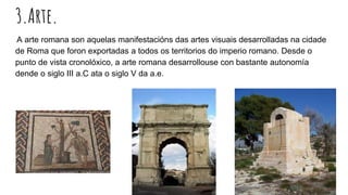 3.Arte.
A arte romana son aquelas manifestacións das artes visuais desarrolladas na cidade
de Roma que foron exportadas a todos os territorios do imperio romano. Desde o
punto de vista cronolóxico, a arte romana desarrollouse con bastante autonomía
dende o siglo III a.C ata o siglo V da a.e.
 