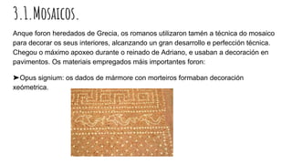 3.1.Mosaicos.
Anque foron heredados de Grecia, os romanos utilizaron tamén a técnica do mosaico
para decorar os seus interiores, alcanzando un gran desarrollo e perfección técnica.
Chegou o máximo apoxeo durante o reinado de Adriano, e usaban a decoración en
pavimentos. Os materiais empregados máis importantes foron:
➤Opus signium: os dados de mármore con morteiros formaban decoración
xeómetrica.
 