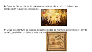 ➤ Opus sectile: as placas de mármore recortanse, de acordo co debuxo, en
composición regulares e irregulares.
➤ Opus tessellantum: as teselas, pequenos dados de mármore polícromo de 1 cm de
tamaño, posibilitan un debuxo máis preciso.
 