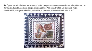 ➤ Opus vermiculatum: as teselas, máis pequenas que as anteriores, dispóñense de
forma ondulada, como o corpo dun gusano. Así o cadro ten un debuxo máis
minucioso, con gran sentido pictórico, e permite presentar moi ben a luz.
 
