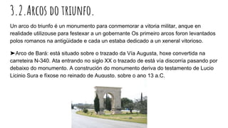 3.2.Arcos do triunfo.
Un arco do triunfo é un monumento para conmemorar a vitoria militar, anque en
realidade utilizouse para festexar a un gobernante Os primeiro arcos foron levantados
polos romanos na antigüidade e cada un estaba dedicado a un xeneral vitorioso.
➤Arco de Bará: está situado sobre o trazado da Vía Augusta, hoxe convertida na
carreteira N-340. Ata entrando no siglo XX o trazado de está vía discorría pasando por
debaixo do monumento. A construción do monumento deriva do testamento de Lucio
Licinio Sura e fíxose no reinado de Augusto, sobre o ano 13 a.C.
 