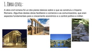 1.Obra civil:
A obra civil romana foi un dos piares básicos sobre o que se construíu o Imperio
Romano. Algunhas destas obras facilitaron o comercio e as comunicacións, que eran
aspectos fundamentais para o crecemento económico e o control político e militar.
 