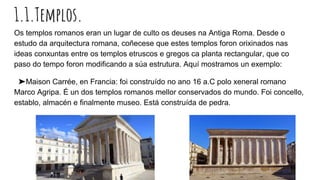 1.1.Templos.
Os templos romanos eran un lugar de culto os deuses na Antiga Roma. Desde o
estudo da arquitectura romana, coñecese que estes templos foron orixinados nas
ideas conxuntas entre os templos etruscos e gregos ca planta rectangular, que co
paso do tempo foron modificando a súa estrutura. Aquí mostramos un exemplo:
➤Maison Carrée, en Francia: foi construído no ano 16 a.C polo xeneral romano
Marco Agripa. É un dos templos romanos mellor conservados do mundo. Foi concello,
establo, almacén e finalmente museo. Está construída de pedra.
 