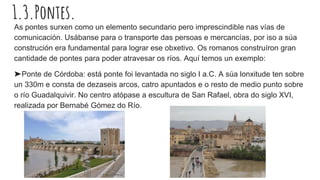 1.3.Pontes.
As pontes surxen como un elemento secundario pero imprescindible nas vías de
comunicación. Usábanse para o transporte das persoas e mercancías, por iso a súa
construción era fundamental para lograr ese obxetivo. Os romanos construíron gran
cantidade de pontes para poder atravesar os ríos. Aquí temos un exemplo:
➤Ponte de Córdoba: está ponte foi levantada no siglo I a.C. A súa lonxitude ten sobre
un 330m e consta de dezaseis arcos, catro apuntados e o resto de medio punto sobre
o río Guadalquivir. No centro atópase a escultura de San Rafael, obra do siglo XVI,
realizada por Bernabé Gómez do Río.
 