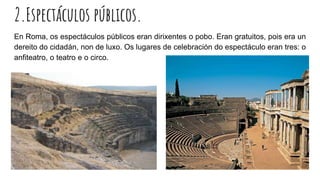 2.Espectáculos públicos.
En Roma, os espectáculos públicos eran dirixentes o pobo. Eran gratuitos, pois era un
dereito do cidadán, non de luxo. Os lugares de celebración do espectáculo eran tres: o
anfiteatro, o teatro e o circo.
 