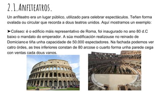 2.1.Anfiteatros.
Un anfiteatro era un lugar público, utilizado para celebrar espectáculos. Teñen forma
ovalada ou circular que recorda a dous teatros unidos. Aquí mostramos un exemplo:
➤Coliseo: é o edificio máis representativo de Roma, foi inaugurado no ano 80 d.C
baixo o mandato do emperador. A súa modificación realizouse no reinado de
Domiciano e tiña unha capacidade de 50.000 espectadores. Na fachada podemos ver
catro órdes, as tres inferiores constan de 80 arcose o cuarto forma unha parede cega
con ventas cada dous vanos.
 