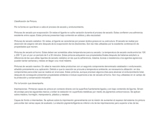 Clasificaciòn de Pintura. 
Por la forma en que llevan a cabo el proceso de secado y endurecimiento. 
Pinturas de secado por evaporación: En estas el ligante no sufre variación durante el proceso de secado. Estas confieren una adhrencia 
excelente entre capas. Estas pinturas presentan bajo contenido en sòlidos y alta viscosidad. 
Pinturas de secado oxidativo: En estas, el ligante se caracteriza por poseer ácidos grasos en su estrcutura. El secado se realiza por 
absorción de oxìgeno del aire después de la evaporación de los disolventes. Son las màs utilizadas por la excelente combinación de 
propiedades que reúnen. 
Pinturas de secado al horno: Estas deben ser sometidas altas temperaturas para su secado. La temperatura de secado oscila entre los 100 
y 200 °C por un por un período de 5 a 30 minutos. Estas pinturas adquieren sus propiedades finales después de haberse estufad o a 
diferencia de las que utiliza ligantes de secado oxidativo en las que la adherencia, máxima dureza o resistencia a los agentes agresivos 
pueden tardar semanas y meses en llegar a su nivel máximo. 
Pinturas de secado reactivo: En ellas la reacción debe producirse con un segundo componente denominado catalizador o endurecedor, 
añadido previamente a su aplicación. Debido a que la reacción se procude a temperatura ambiente, es necesaria la utilización en dos 
componentes para evitar que se realice en el envase. Estas pinturas, aunque precisan algunos días para alcanzar el endurecimiento total, 
después de conseguido presentan propiedades similares e incluso superiores a las de secado al horno. Son muy utilizadas en el campo de 
la protección y conservación industrial. 
Por la función que desempeña. 
Impimaciones: Primeras capas de pintura en contacto directo con la superficie fuertemente ligada y con bajo contenido de liga nte. Sirven 
de anclaje para las siguientes manos y evitan la oxidación en superficies metàlicas por medio de pigmentos anticorrosivos. Se aplican 
sobre madera, hormigón, mamposterìa, plástico y metales. 
Capas de fondo o intermedias: Se aplican sobre la imprimación generalmente con la misión de aumentar el espesor del sistema d e pintura 
para evitar dar varias capas de acabado. La relación pigmento/ligante es inferior a la de las imprimaciones pero superior a las de las 
 
