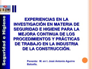 EXPERIENCIAS EN LA INVESTIGACIÓN EN MATERIA DE SEGURIDAD E HIGIENE PARA LA MEJORA CONTINUA DE LOS PROCEDIMIENTOS Y PRÁCTICAS DE TRABAJO EN LA INDUSTRIA DE LA CONSTRUCCIÓN. Ponente:  M. en I. José Antonio Aguirre Balcells. Seguridad e Higiene 