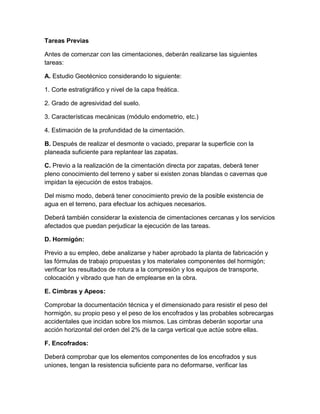 Tareas Previas

Antes de comenzar con las cimentaciones, deberán realizarse las siguientes
tareas:

A. Estudio Geotécnico considerando lo siguiente:

1. Corte estratigráfico y nivel de la capa freática.

2. Grado de agresividad del suelo.

3. Características mecánicas (módulo endometrio, etc.)

4. Estimación de la profundidad de la cimentación.

B. Después de realizar el desmonte o vaciado, preparar la superficie con la
planeada suficiente para replantear las zapatas.

C. Previo a la realización de la cimentación directa por zapatas, deberá tener
pleno conocimiento del terreno y saber si existen zonas blandas o cavernas que
impidan la ejecución de estos trabajos.

Del mismo modo, deberá tener conocimiento previo de la posible existencia de
agua en el terreno, para efectuar los achiques necesarios.

Deberá también considerar la existencia de cimentaciones cercanas y los servicios
afectados que puedan perjudicar la ejecución de las tareas.

D. Hormigón:

Previo a su empleo, debe analizarse y haber aprobado la planta de fabricación y
las fórmulas de trabajo propuestas y los materiales componentes del hormigón;
verificar los resultados de rotura a la compresión y los equipos de transporte,
colocación y vibrado que han de emplearse en la obra.

E. Cimbras y Apeos:

Comprobar la documentación técnica y el dimensionado para resistir el peso del
hormigón, su propio peso y el peso de los encofrados y las probables sobrecargas
accidentales que incidan sobre los mismos. Las cimbras deberán soportar una
acción horizontal del orden del 2% de la carga vertical que actúe sobre ellas.

F. Encofrados:

Deberá comprobar que los elementos componentes de los encofrados y sus
uniones, tengan la resistencia suficiente para no deformarse, verificar las
 