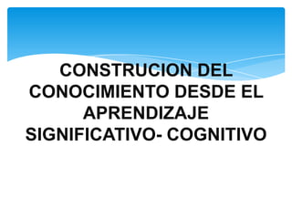 CONSTRUCION DEL
CONOCIMIENTO DESDE EL
      APRENDIZAJE
SIGNIFICATIVO- COGNITIVO
 