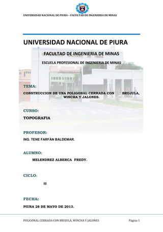 UNIVERSIDAD NACIONAL DE PIURA – FACULTAD DE INGENIERIA DE MINAS
POLIGONAL CERRADA CON BRUJULA, WINCHA Y JALONES Página 1
UNIVERSIDAD NACIONAL DE PIURA
FACULTAD DE INGENIERIA DE MINAS
ESCUELA PROFESIONAL DE INGENIERIA DE MINAS
TEMA:
CONSTRUCCION DE UNA POLIGONAL CERRADA CON BRUJULA,
WINCHA Y JALONES.
CURSO:
TOPOGRAFIA
PROFESOR:
ING. TENE FARFÁN BALDEMAR.
ALUMNO:
MELENDREZ ALBERCA FREDY.
CICLO:
III
FECHA:
PIURA 28 DE MAYO DE 2013.
 