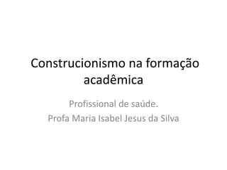 Construcionismo na formação
acadêmica
Profissional de saúde.
Profa Maria Isabel Jesus da Silva
 