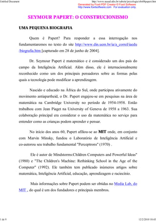 SEYMOUR PAPERT: O CONSTRUCIONISMO
UMA PEQUENA BIOGRAFIA
Quem é Papert? Para responder a essa interrogação nos
fundamentaremos no texto do site http://www.din.uem.br/ia/a_correl/iaedu
/biografia.htm [capturado em 28 de junho de 2004].
Dr. Seymour Papert é matemático e é considerado um dos pais do
campo da Inteligência Artificial. Além disso, ele é internacionalmente
reconhecido como um dos principais pensadores sobre as formas pelas
quais a tecnologia pode modificar a aprendizagem.
Nascido e educado na África do Sul, onde participou ativamente do
movimento antiapartheid, o Dr. Papert engajou-se em pesquisas na área de
matemática na Cambridge University no período de 1954-1958. Então
trabalhou com Jean Piaget na University of Geneva de 1958 a 1963. Sua
colaboração principal era considerar o uso da matemática no serviço para
entender como as crianças podem aprender e pensar.
No início dos anos 60, Papert afiliou-se ao MIT onde, em conjunto
com Marvin Minsky, fundou o Laboratório de Inteligência Artificial e
co-autorou seu trabalho fundamental "Perceptrons" (1970) .
Ele é autor de Mindstorms:Children Computers and Powerful Ideas"
(1980) e "The Children's Machine: Rethinking School in the Age of the
Computer" (1992). Ele também tem publicado inúmeros artigos sobre
matemática, Inteligência Artificial, educação, aprendizagem e raciocínio.
Mais informações sobre Papert podem ser obtidas no Media Lab, do
MIT , do qual é um dos fundadores e principais membros.
Untitled Document http://www.neaad.ufes.br/subsite/psicologia/obs08papert.htm
1 de 9 12/2/2010 10:43
Generated by Foxit PDF Creator © Foxit Software
http://www.foxitsoftware.com For evaluation only.
 