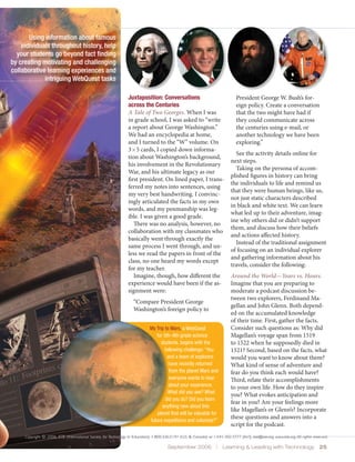 Using information about famous
    individuals throughout history, help
  your students go beyond fact finding
by creating motivating and challenging
collaborative learning experiences and
             intriguing WebQuest tasks

                                                                   Juxtaposition: Conversations                                     President George W. Bush’s for-
                                                                   across the Centuries                                             eign policy. Create a conversation
                                                                   A Tale of Two Georges. When I was                                that the two might have had if
                                                                   in grade school, I was asked to “write                           they could communicate across
                                                                   a report about George Washington.”                               the centuries using e-mail, or
                                                                   We had an encyclopedia at home,                                  another technology we have been
                                                                   and I turned to the “W” volume. On                               exploring.”
                                                                   3×5 cards, I copied down informa-
                                                                                                                                   See the activity details online for
                                                                   tion about Washington’s background,
                                                                                                                                 next steps.
                                                                   his involvement in the Revolutionary
                                                                                                                                   Taking on the persona of accom-
                                                                   War, and his ultimate legacy as our
                                                                                                                                 plished figures in history can bring
                                                                   first president. On lined paper, I trans-
                                                                                                                                 the individuals to life and remind us
                                                                   ferred my notes into sentences, using
                                                                                                                                 that they were human beings, like us,
                                                                   my very best handwriting. I convinc-
                                                                                                                                 not just static characters described
                                                                   ingly articulated the facts in my own
                                                                                                                                 in black and white text. We can learn
                                                                   words, and my penmanship was leg-
                                                                                                                                 what led up to their adventure, imag-
                                                                   ible. I was given a good grade.
                                                                                                                                 ine why others did or didn’t support
                                                                      There was no analysis, however, no
                                                                                                                                 them, and discuss how their beliefs
                                                                   collaboration with my classmates who
                                                                                                                                 and actions affected history.
                                                                   basically went through exactly the
                                                                                                                                   Instead of the traditional assignment
                                                                   same process I went through, and un-
                                                                                                                                 of focusing on an individual explorer
                                                                   less we read the papers in front of the
                                                                                                                                 and gathering information about his
                                                                   class, no one heard my words except
                                                                                                                                 travels, consider the following:
                                                                   for my teacher.
                                                                      Imagine, though, how different the                         Around the World—Years vs. Hours.
                                                                   experience would have been if the as-                         Imagine that you are preparing to
                                                                   signment were:                                                moderate a podcast discussion be-
                                                                                                                                 tween two explorers, Ferdinand Ma-
                                                                      “Compare President George
                                                                                                                                 gellan and John Glenn. Both depend-
                                                                      Washington’s foreign policy to
                                                                                                                                 ed on the accumulated knowledge
                                                                                                                                 of their time. First, gather the facts.
                                                                                My Trip to Mars, a WebQuest                      Consider such questions as: Why did
                                                                                   for 5th–9th grade science                     Magellan’s voyage span from 1519
                                                                                      students, begins with the                  to 1522 when he supposedly died in
                                                                                        following challenge: “You                1521? Second, based on the facts, what
                                                                                         and a team of explorers                 would you want to know about them?
                                                                                          have recently returned                 What kind of sense of adventure and
                                                                                          from the planet Mars and               fear do you think each would have?
                                                                                          everyone wants to hear                 Third, relate their accomplishments
                                                                                          about your experience.                 to your own life. How do they inspire
                                                                                          What did you see? What
                                                                                                                                 you? What evokes anticipation and
                                                                                        did you do? Did you learn
                                                                                                                                 fear in you? Are your feelings more
                                                                                       anything new about this
                                                                                                                                 like Magellan’s or Glenn’s? Incorporate
                                                                                    planet that will be valuable for
                                                                                future expeditions and colonists?”
                                                                                                                                 these questions and answers into a
                                                                                                                                 script for the podcast.
     Copyright © 2006, ISTE (International Society for Technology in Education), 1.800.336.5191 (U.S. & Canada) or 1.541.302.3777 (Int’l), iste@iste.org, www.iste.org. All rights reserved.

                                                                                           September 2006  |  Learning & Leading with Technology  25
 