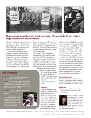 How you ask a question and what you expect of your students can make a
      huge difference in how they learn.
      adversity to attain their goals. Internet                     the appearance, personality, and at-                          students who have had experience de-
      resources provide us with access to                           titude of an individual, an activity that                     veloping original solutions in a variety
      photographs, letters, journals, quota-                        involves research, compilation and                            of formats will be most likely to think
      tions, and other authentic resources                          evaluation of the data, and, depending                        creatively and consider multiple op-
      that can inform our research.                                 on the available information, a great                         tions. Those who have worked collab-
         Digital video capabilities make it                         deal of imagination.                                          oratively and learned how to reach a
      possible to capture and edit video                               The images and script below are                            consensus will be the ones likely to be
      and audio, import clips from pub-                             from a digital video of an interview                          successful working as part of a team.
      lic domain sites, and consolidate a                           with “Socrates.” Most descriptions                               Teachers are central to this process
      collection of clips into one project.                         of Socrates summarize his “Socratic                           and can facilitate it by engaging their
      An assignment that asks students                              Method” of questioning. He encour-                            students in thought-provoking activi-
      to interview a person from the past                           aged the youth of Athens to continu-                          ties that inspire them to think deeply
      can motivate students to go beyond                            ally question widely held beliefs and                         and encourage them to demonstrate
      the demographic data and re-create                            to form groups to discuss and debate
                                                                                                                                  their imagination and creativity. How
                                                                           important issues. He eventu-
                                                                                                                                  you ask a question and what you ex-
                                                                               ally lost his life because of
                                                                                                                                  pect of your students can make a
with Socrates                                                                    his efforts. He was known
                                                                                  as a smart aleck with a
                                                                                                                                  huge difference in how they learn.
                                                                                  prickly personality, traits
 Interviewer: There is a famous quote attributed to you:                                                                          Acknowledgements
 “An unexamined life is not worth living.”
                                                                                  that are reflected in the                       Photos provided by and used with permission
                                                                                  interview.                                      from the U.S. Department of State, Bridgeman
 Socrates: Yes, but if you had done your homework, my                                Find more examples                           Art Library, NASA, Library of Congress, Lyndon
 little grape leaf, you would have known that except for
                                                                                  online.                                         Baines Johnson Library, and Maureen Yoder.
 that one famous quote, I was known more for my ques-
 tions than my answers. … (questions about the Internet,
 primary sources, his work in Athens) …                                               Summary                                     Resources
                                                                                      Ultimately we want our                      Find Resources and Web sites used in this
 Interviewer: Is there one parting thought you would like                                                                           article in the Web supplement at http://
 to leave with us before you drink the                                                students to be able to face
                                                                                                                                    www.iste.org/ll.
 hemlock?                                                                             challenges with confi-
                                                                                      dence. We want them to                                        Dr. Maureen Brown Yoder is a
 Socrates: Yes, I would like to tell all
 the teachers and students out there                                                  know how to approach                                          professor at Lesley University,
 to make sure that you go beyond                                                      a task, what questions to                                     Director of Online Learning,
 fact-finding questions and ask prob-                                                 ask, how to gather the                                        and the program director of
                                                                                                                                                    the Online Technology in Edu-
 ing, open-ended questions that will                                                  necessary information,
 make them think and come up with                                                                                                                   cation master’s degree pro-
                                                                                      and how to apply their                                        gram. Yoder spent 15 years in
 something original. Farewell.
                                                                                      experience and skills to                    K–12 public schools as a classroom teacher and
                                                                                     reach a solution. Those                      later as a computer specialist.

      Copyright © 2006, ISTE (International Society for Technology in Education), 1.800.336.5191 (U.S. & Canada) or 1.541.302.3777 (Int’l), iste@iste.org, www.iste.org. All rights reserved.

                                                                                            September 2006  |  Learning & Leading with Technology  27
 