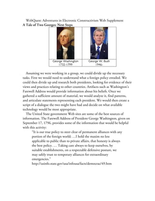 WebQuest: Adventures in Electronic Constructivism Web Supplement
A Tale of Two Georges: Next Steps




                     George Washington          George W. Bush
                        1732-1799                   1946-

   Assuming we were working in a group, we could divide up the necessary
tasks. First we would need to understand what a foreign policy entailed. We
could then divide up and research both presidents, looking for evidence of their
views and practices relating to other countries. Artifacts such as Washington’s
Farewell Address would provide information about his beliefs. Once we
gathered a sufficient amount of material, we would analyze it, find patterns,
and articulate statements representing each president. We would then create a
script of a dialogue the two might have had and decide on what available
technology would be most appropriate.
   The United State government Web sites are some of the best sources of
information. The Farewell Address of President George Washington, given on
September 17, 1796, provides some of the information that would be helpful
with this activity:
       “It is our true policy to steer clear of permanent alliances with any
       portion of the foreign world; …I hold the maxim no less
       applicable to public than to private affairs, that honesty is always
       the best policy. … Taking care always to keep ourselves, by
       suitable establishments, on a respectable defensive posture, we
       may safely trust to temporary alliances for extraordinary
       emergencies.”
       http://usinfo.state.gov/usa/infousa/facts/democrac/49.htm
 