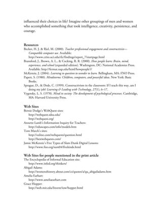 influenced their choices in life? Imagine other groupings of men and women
who accomplished something that took intelligence, creativity, persistence, and
courage.


Resources
Becker, H. J. & Riel, M. (2000). Teacher professional engagement and constructivist—
   Compatible computer use. Available:
   http://www.crito.uci.edu/tlc/findings/report_7/startpage.html
Bransford, J., Brown, A. L., & Cocking, R. R. (2000). How people learn: Brain, mind,
   experience, and school (expanded edition). Washington, DC: National Academies Press.
   Available: http://fermat.nap.edu/html/howpeople1/
McKenzie, J. (2004). Learning to question to wonder to learn. Bellingham, MA: FNO Press.
Papert, S. (1980). Mindstorms: Children, computers, and powerful ideas. New York: Basic
   Books.
Sprague, D., & Dede, C. (1999). Constructivism in the classroom: If I teach this way, am I
   doing my job? Learning & Leading with Technology, 27(1), 6–17.
Vygotsky, L. S. (1978). Mind in society: The development of psychological processes. Cambridge,
   MA: Harvard University Press.

Web Sites
Bernie Dodge’s WebQuest sites:
   http://webquest.sdsu.edu/
   http://webquest.org/
Annette Lamb’s Information Inquiry for Teachers:
   http://eduscapes.com/info/models.htm
Tom March’s sites:
   http://ozline.com/webquests/question.html
   http://bestwebquests.com/
Jamie McKenzie’s Five Types of Slam Dunk Digital Lessons:
   http://www.fno.org/sum04/fivekinds.html

Web Sites for people mentioned in the print article
The Encyclopedia of Informal Education site:
   http://www.infed.org/thinkers/
Abigail Adams:
   http://womenshistory.about.com/cs/quotes/a/qu_abigailadams.htm
Amelia Earhart:
   http://www.ameliaearhart.com
Grace Hopper:
   http://web.mit.edu/Invent/iow/hopper.html
 