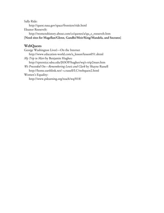 Sally Ride:
    http://quest.nasa.gov/space/frontiers/ride.html
Eleanor Roosevelt:
    http://womenshistory.about.com/cs/quotes/a/qu_e_roosevelt.htm
[Need sites for Magellan/Glenn, Gandhi/Meir/King/Mandela, and Socrates]

WebQuests
George Washington Lives!—On the Internet
   http://www.education-world.com/a_lesson/lesson051.shtml
My Trip to Mars by Benjamin Hughes:
   http://eprentice.sdsu.edu/J03OP/hughes/wq/s-trip2mars.htm
We Proceeded On—Remembering Lewis and Clark by Shayne Russell
   http://home.earthlink.net/~s.russell/LC/webquest2.html
Women’s Equality:
   http://www.pslearning.org/teach/wq/018/
 