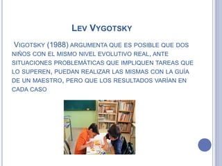 LEV VYGOTSKY
VIGOTSKY (1988) ARGUMENTA QUE ES POSIBLE QUE DOS
NIÑOS CON EL MISMO NIVEL EVOLUTIVO REAL, ANTE
SITUACIONES PROBLEMÁTICAS QUE IMPLIQUEN TAREAS QUE
LO SUPEREN, PUEDAN REALIZAR LAS MISMAS CON LA GUÍA
DE UN MAESTRO, PERO QUE LOS RESULTADOS VARÍAN EN
CADA CASO
 