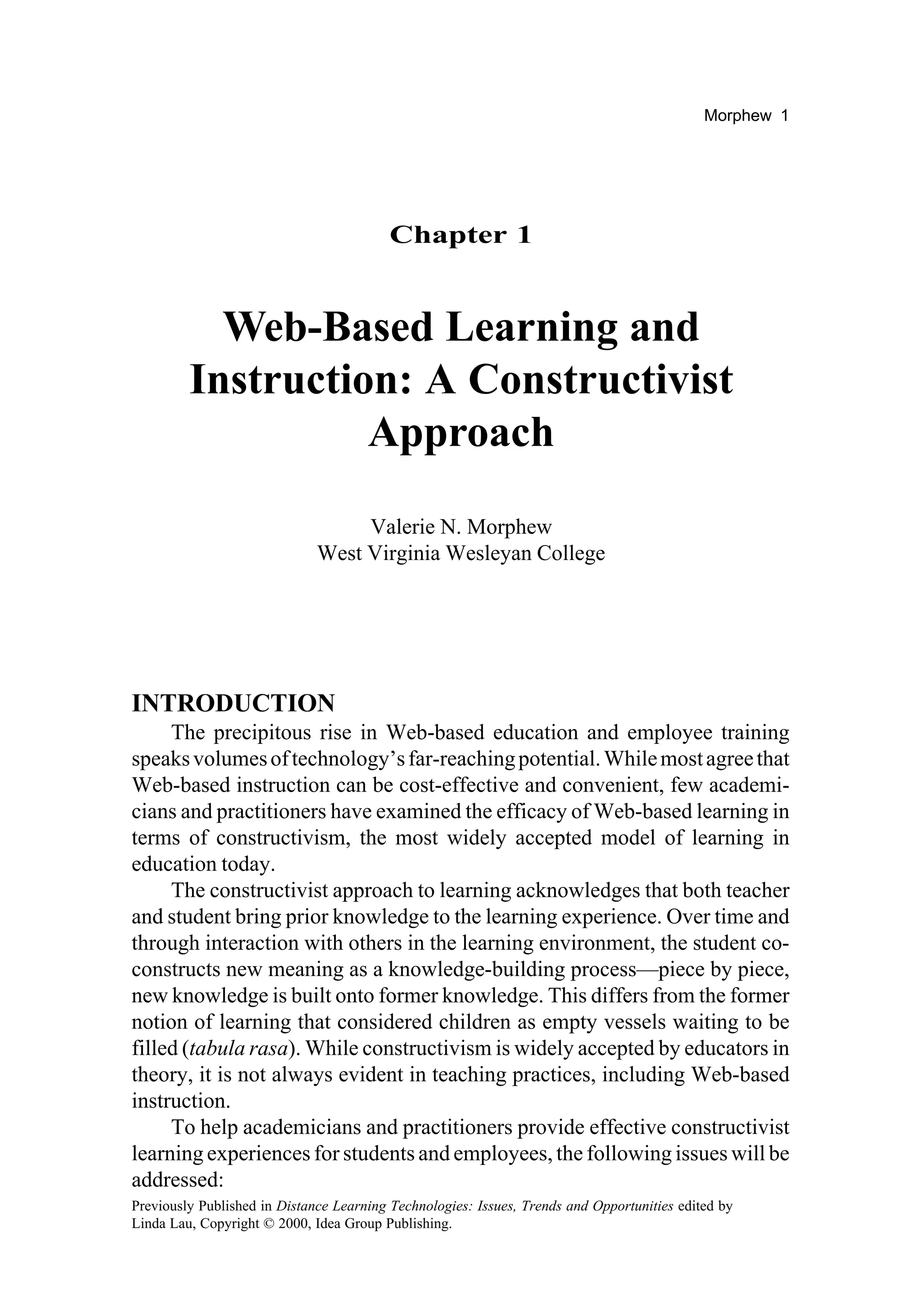Morphew 1




                                          Chapter 1


           Web-Based Learning and
         Instruction: A Constructivist
                   Approach
                                   Valerie N. Morphew
                              West Virginia Wesleyan College




INTRODUCTION
     The precipitous rise in Web-based education and employee training
speaks volumes of technology’s far-reaching potential. While most agree that
Web-based instruction can be cost-effective and convenient, few academi-
cians and practitioners have examined the efficacy of Web-based learning in
terms of constructivism, the most widely accepted model of learning in
education today.
     The constructivist approach to learning acknowledges that both teacher
and student bring prior knowledge to the learning experience. Over time and
through interaction with others in the learning environment, the student co-
constructs new meaning as a knowledge-building process—piece by piece,
new knowledge is built onto former knowledge. This differs from the former
notion of learning that considered children as empty vessels waiting to be
filled (tabula rasa). While constructivism is widely accepted by educators in
theory, it is not always evident in teaching practices, including Web-based
instruction.
     To help academicians and practitioners provide effective constructivist
learning experiences for students and employees, the following issues will be
addressed:
Previously Published in Distance Learning Technologies: Issues, Trends and Opportunities edited by
Linda Lau, Copyright © 2000, Idea Group Publishing.
 