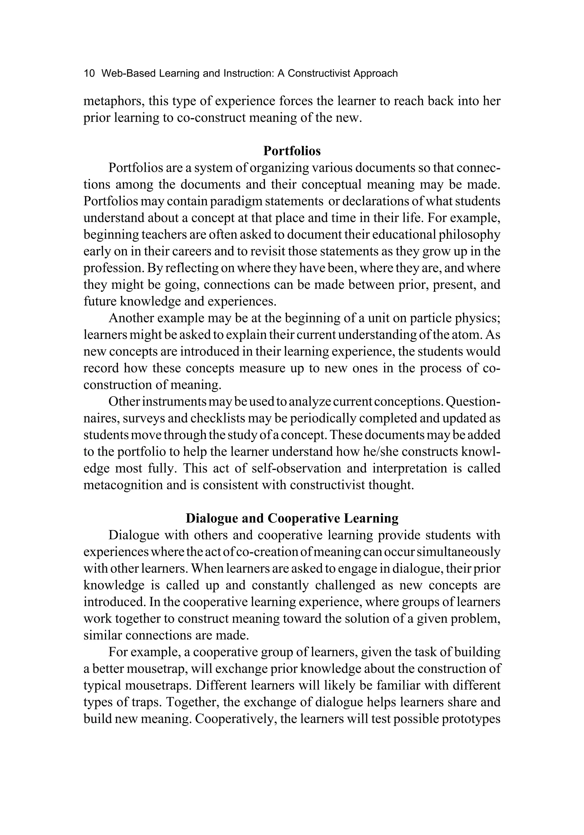 10 Web-Based Learning and Instruction: A Constructivist Approach

metaphors, this type of experience forces the learner to reach back into her
prior learning to co-construct meaning of the new.

                                   Portfolios
     Portfolios are a system of organizing various documents so that connec-
tions among the documents and their conceptual meaning may be made.
Portfolios may contain paradigm statements or declarations of what students
understand about a concept at that place and time in their life. For example,
beginning teachers are often asked to document their educational philosophy
early on in their careers and to revisit those statements as they grow up in the
profession. By reflecting on where they have been, where they are, and where
they might be going, connections can be made between prior, present, and
future knowledge and experiences.
     Another example may be at the beginning of a unit on particle physics;
learners might be asked to explain their current understanding of the atom. As
new concepts are introduced in their learning experience, the students would
record how these concepts measure up to new ones in the process of co-
construction of meaning.
     Other instruments may be used to analyze current conceptions. Question-
naires, surveys and checklists may be periodically completed and updated as
students move through the study of a concept. These documents may be added
to the portfolio to help the learner understand how he/she constructs knowl-
edge most fully. This act of self-observation and interpretation is called
metacognition and is consistent with constructivist thought.

                   Dialogue and Cooperative Learning
     Dialogue with others and cooperative learning provide students with
experiences where the act of co-creation of meaning can occur simultaneously
with other learners. When learners are asked to engage in dialogue, their prior
knowledge is called up and constantly challenged as new concepts are
introduced. In the cooperative learning experience, where groups of learners
work together to construct meaning toward the solution of a given problem,
similar connections are made.
     For example, a cooperative group of learners, given the task of building
a better mousetrap, will exchange prior knowledge about the construction of
typical mousetraps. Different learners will likely be familiar with different
types of traps. Together, the exchange of dialogue helps learners share and
build new meaning. Cooperatively, the learners will test possible prototypes
 