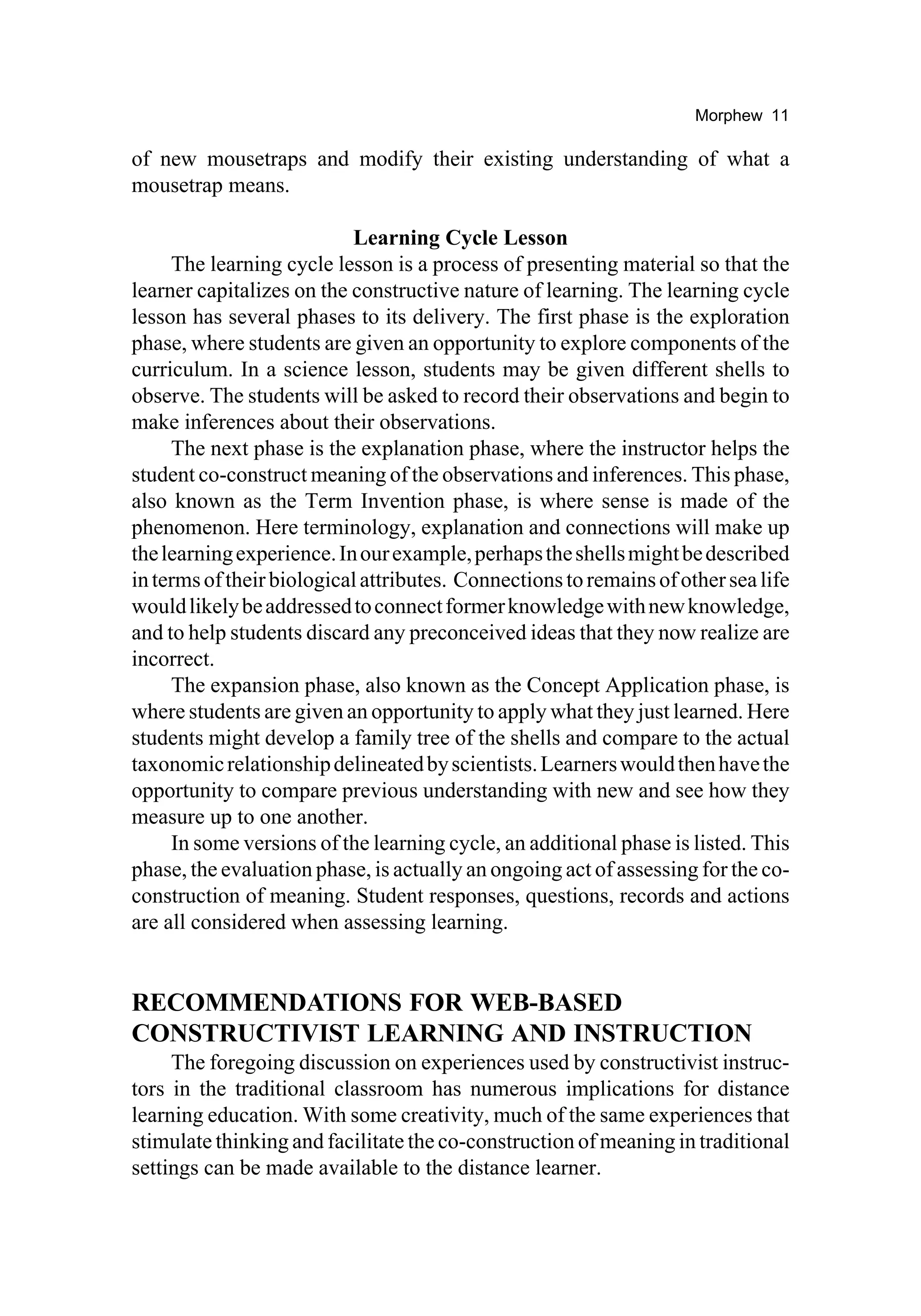 Morphew 11

of new mousetraps and modify their existing understanding of what a
mousetrap means.

                           Learning Cycle Lesson
     The learning cycle lesson is a process of presenting material so that the
learner capitalizes on the constructive nature of learning. The learning cycle
lesson has several phases to its delivery. The first phase is the exploration
phase, where students are given an opportunity to explore components of the
curriculum. In a science lesson, students may be given different shells to
observe. The students will be asked to record their observations and begin to
make inferences about their observations.
     The next phase is the explanation phase, where the instructor helps the
student co-construct meaning of the observations and inferences. This phase,
also known as the Term Invention phase, is where sense is made of the
phenomenon. Here terminology, explanation and connections will make up
the learning experience. In our example, perhaps the shells might be described
in terms of their biological attributes. Connections to remains of other sea life
would likely be addressed to connect former knowledge with new knowledge,
and to help students discard any preconceived ideas that they now realize are
incorrect.
     The expansion phase, also known as the Concept Application phase, is
where students are given an opportunity to apply what they just learned. Here
students might develop a family tree of the shells and compare to the actual
taxonomic relationship delineated by scientists. Learners would then have the
opportunity to compare previous understanding with new and see how they
measure up to one another.
     In some versions of the learning cycle, an additional phase is listed. This
phase, the evaluation phase, is actually an ongoing act of assessing for the co-
construction of meaning. Student responses, questions, records and actions
are all considered when assessing learning.


RECOMMENDATIONS FOR WEB-BASED
CONSTRUCTIVIST LEARNING AND INSTRUCTION
     The foregoing discussion on experiences used by constructivist instruc-
tors in the traditional classroom has numerous implications for distance
learning education. With some creativity, much of the same experiences that
stimulate thinking and facilitate the co-construction of meaning in traditional
settings can be made available to the distance learner.
 