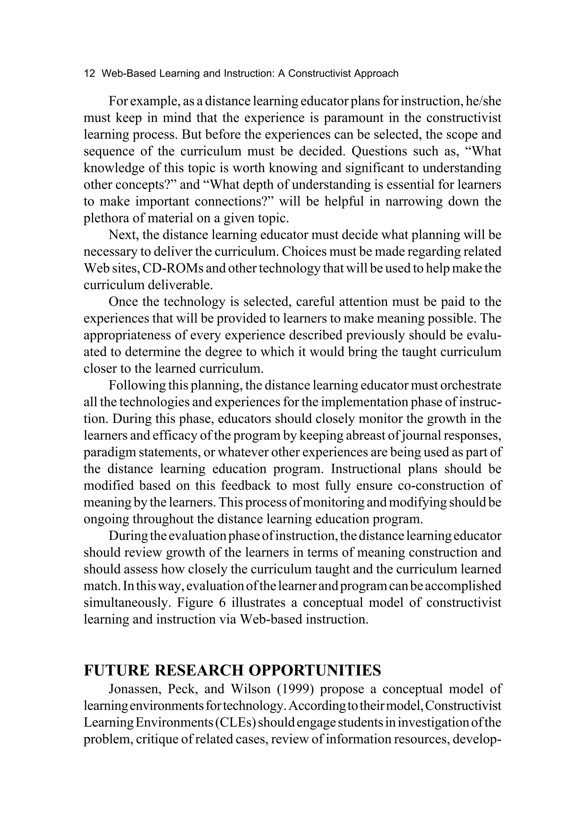 12 Web-Based Learning and Instruction: A Constructivist Approach

      For example, as a distance learning educator plans for instruction, he/she
must keep in mind that the experience is paramount in the constructivist
learning process. But before the experiences can be selected, the scope and
sequence of the curriculum must be decided. Questions such as, “What
knowledge of this topic is worth knowing and significant to understanding
other concepts?” and “What depth of understanding is essential for learners
to make important connections?” will be helpful in narrowing down the
plethora of material on a given topic.
      Next, the distance learning educator must decide what planning will be
necessary to deliver the curriculum. Choices must be made regarding related
Web sites, CD-ROMs and other technology that will be used to help make the
curriculum deliverable.
      Once the technology is selected, careful attention must be paid to the
experiences that will be provided to learners to make meaning possible. The
appropriateness of every experience described previously should be evalu-
ated to determine the degree to which it would bring the taught curriculum
closer to the learned curriculum.
      Following this planning, the distance learning educator must orchestrate
all the technologies and experiences for the implementation phase of instruc-
tion. During this phase, educators should closely monitor the growth in the
learners and efficacy of the program by keeping abreast of journal responses,
paradigm statements, or whatever other experiences are being used as part of
the distance learning education program. Instructional plans should be
modified based on this feedback to most fully ensure co-construction of
meaning by the learners. This process of monitoring and modifying should be
ongoing throughout the distance learning education program.
      During the evaluation phase of instruction, the distance learning educator
should review growth of the learners in terms of meaning construction and
should assess how closely the curriculum taught and the curriculum learned
match. In this way, evaluation of the learner and program can be accomplished
simultaneously. Figure 6 illustrates a conceptual model of constructivist
learning and instruction via Web-based instruction.


FUTURE RESEARCH OPPORTUNITIES
     Jonassen, Peck, and Wilson (1999) propose a conceptual model of
learning environments for technology. According to their model, Constructivist
Learning Environments (CLEs) should engage students in investigation of the
problem, critique of related cases, review of information resources, develop-
 