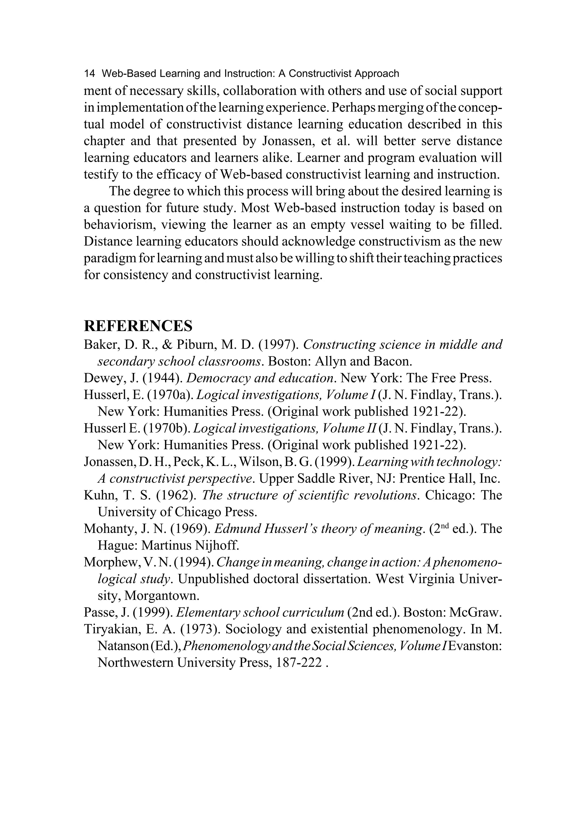 14 Web-Based Learning and Instruction: A Constructivist Approach
ment of necessary skills, collaboration with others and use of social support
in implementation of the learning experience. Perhaps merging of the concep-
tual model of constructivist distance learning education described in this
chapter and that presented by Jonassen, et al. will better serve distance
learning educators and learners alike. Learner and program evaluation will
testify to the efficacy of Web-based constructivist learning and instruction.
     The degree to which this process will bring about the desired learning is
a question for future study. Most Web-based instruction today is based on
behaviorism, viewing the learner as an empty vessel waiting to be filled.
Distance learning educators should acknowledge constructivism as the new
paradigm for learning and must also be willing to shift their teaching practices
for consistency and constructivist learning.


REFERENCES
Baker, D. R., & Piburn, M. D. (1997). Constructing science in middle and
  secondary school classrooms. Boston: Allyn and Bacon.
Dewey, J. (1944). Democracy and education. New York: The Free Press.
Husserl, E. (1970a). Logical investigations, Volume I (J. N. Findlay, Trans.).
  New York: Humanities Press. (Original work published 1921-22).
Husserl E. (1970b). Logical investigations, Volume II (J. N. Findlay, Trans.).
  New York: Humanities Press. (Original work published 1921-22).
Jonassen, D. H., Peck, K. L., Wilson, B. G. (1999). Learning with technology:
  A constructivist perspective. Upper Saddle River, NJ: Prentice Hall, Inc.
Kuhn, T. S. (1962). The structure of scientific revolutions. Chicago: The
  University of Chicago Press.
Mohanty, J. N. (1969). Edmund Husserl’s theory of meaning. (2nd ed.). The
  Hague: Martinus Nijhoff.
Morphew, V. N. (1994). Change in meaning, change in action: A phenomeno-
  logical study. Unpublished doctoral dissertation. West Virginia Univer-
  sity, Morgantown.
Passe, J. (1999). Elementary school curriculum (2nd ed.). Boston: McGraw.
Tiryakian, E. A. (1973). Sociology and existential phenomenology. In M.
  Natanson (Ed.), Phenomenology and the Social Sciences, Volume I Evanston:
  Northwestern University Press, 187-222 .
 