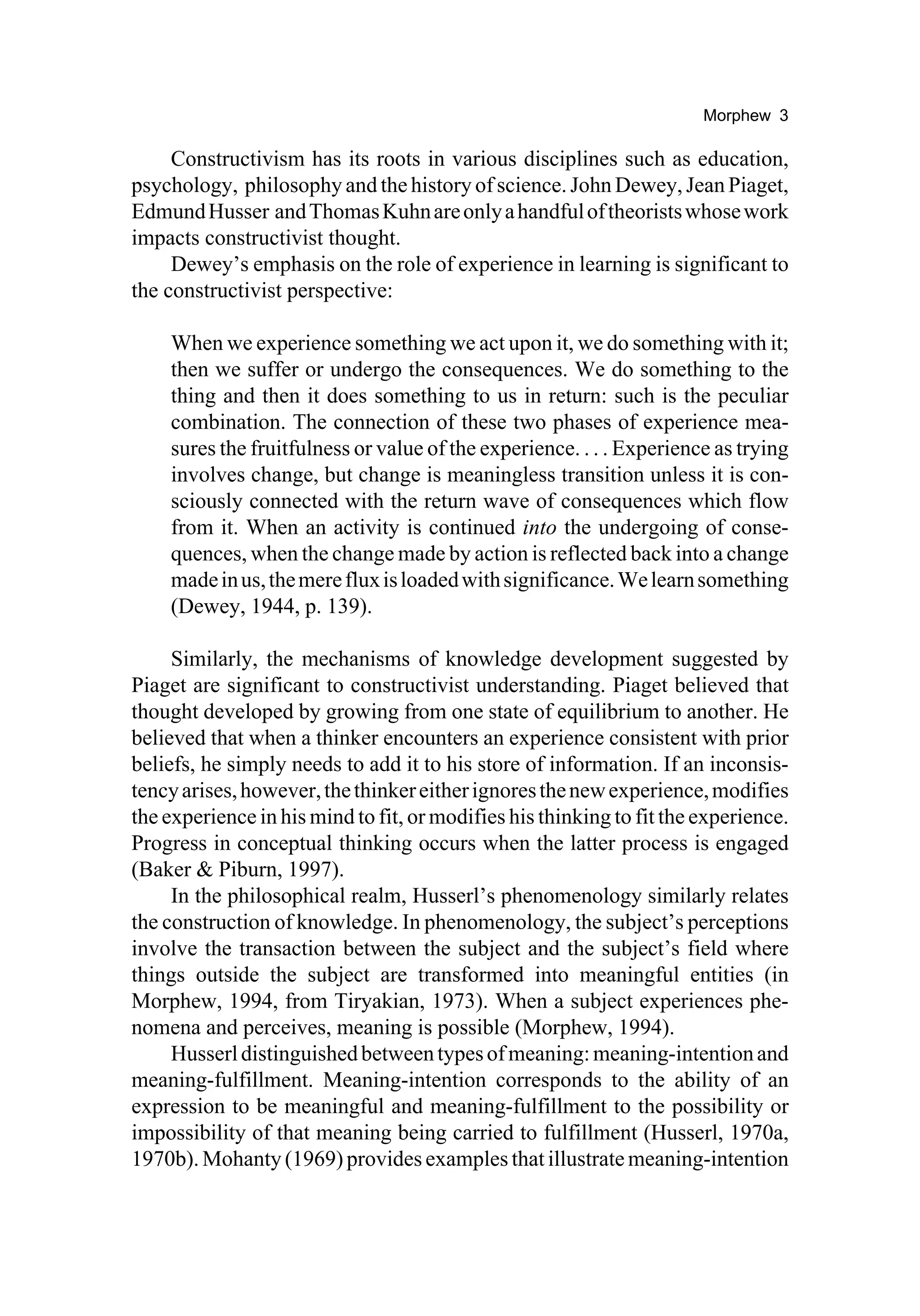 Morphew 3

     Constructivism has its roots in various disciplines such as education,
psychology, philosophy and the history of science. John Dewey, Jean Piaget,
Edmund Husser and Thomas Kuhn are only a handful of theorists whose work
impacts constructivist thought.
     Dewey’s emphasis on the role of experience in learning is significant to
the constructivist perspective:

    When we experience something we act upon it, we do something with it;
    then we suffer or undergo the consequences. We do something to the
    thing and then it does something to us in return: such is the peculiar
    combination. The connection of these two phases of experience mea-
    sures the fruitfulness or value of the experience. . . . Experience as trying
    involves change, but change is meaningless transition unless it is con-
    sciously connected with the return wave of consequences which flow
    from it. When an activity is continued into the undergoing of conse-
    quences, when the change made by action is reflected back into a change
    made in us, the mere flux is loaded with significance. We learn something
    (Dewey, 1944, p. 139).

     Similarly, the mechanisms of knowledge development suggested by
Piaget are significant to constructivist understanding. Piaget believed that
thought developed by growing from one state of equilibrium to another. He
believed that when a thinker encounters an experience consistent with prior
beliefs, he simply needs to add it to his store of information. If an inconsis-
tency arises, however, the thinker either ignores the new experience, modifies
the experience in his mind to fit, or modifies his thinking to fit the experience.
Progress in conceptual thinking occurs when the latter process is engaged
(Baker & Piburn, 1997).
     In the philosophical realm, Husserl’s phenomenology similarly relates
the construction of knowledge. In phenomenology, the subject’s perceptions
involve the transaction between the subject and the subject’s field where
things outside the subject are transformed into meaningful entities (in
Morphew, 1994, from Tiryakian, 1973). When a subject experiences phe-
nomena and perceives, meaning is possible (Morphew, 1994).
     Husserl distinguished between types of meaning: meaning-intention and
meaning-fulfillment. Meaning-intention corresponds to the ability of an
expression to be meaningful and meaning-fulfillment to the possibility or
impossibility of that meaning being carried to fulfillment (Husserl, 1970a,
1970b). Mohanty (1969) provides examples that illustrate meaning-intention
 